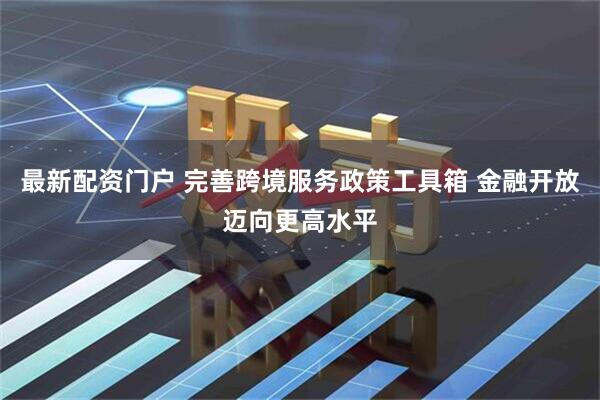 最新配资门户 完善跨境服务政策工具箱 金融开放迈向更高水平