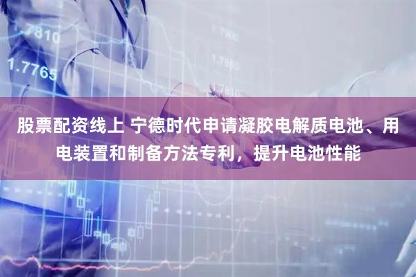 股票配资线上 宁德时代申请凝胶电解质电池、用电装置和制备方法专利，提升电池性能