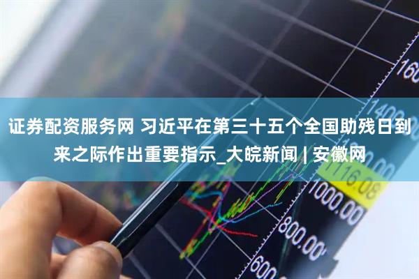 证券配资服务网 习近平在第三十五个全国助残日到来之际作出重要指示_大皖新闻 | 安徽网