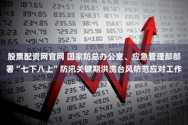 股票配资网官网 国家防总办公室、应急管理部部署“七下八上”防汛关键期洪涝台风防范应对工作
