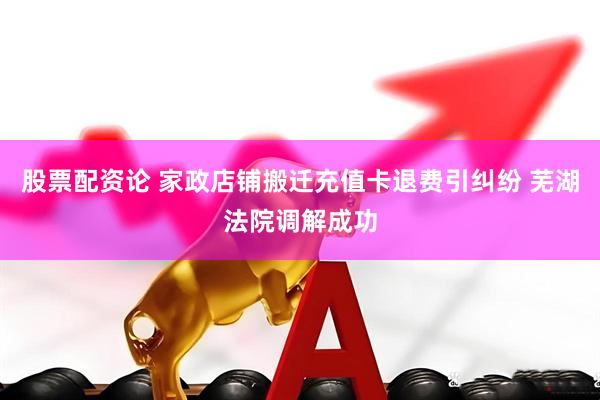 股票配资论 家政店铺搬迁充值卡退费引纠纷 芜湖法院调解成功
