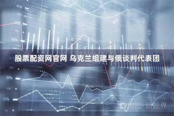 股票配资网官网 乌克兰组建与俄谈判代表团