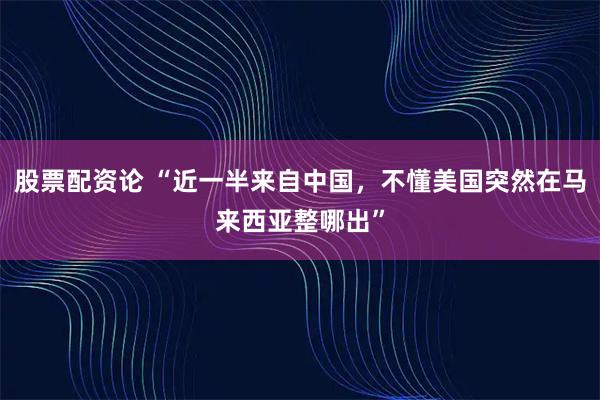 股票配资论 “近一半来自中国，不懂美国突然在马来西亚整哪出”