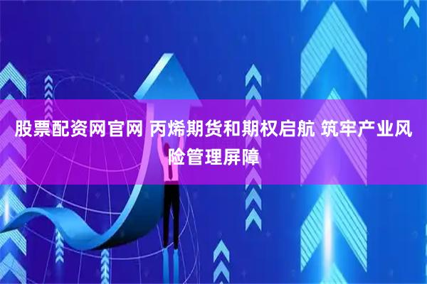 股票配资网官网 丙烯期货和期权启航 筑牢产业风险管理屏障