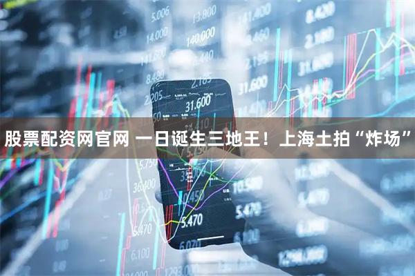 股票配资网官网 一日诞生三地王！上海土拍“炸场”