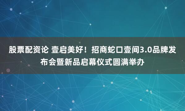 股票配资论 壹启美好！招商蛇口壹间3.0品牌发布会暨新品启幕仪式圆满举办