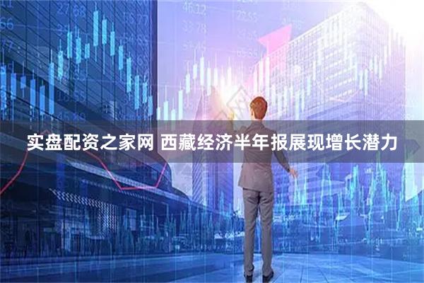 实盘配资之家网 西藏经济半年报展现增长潜力