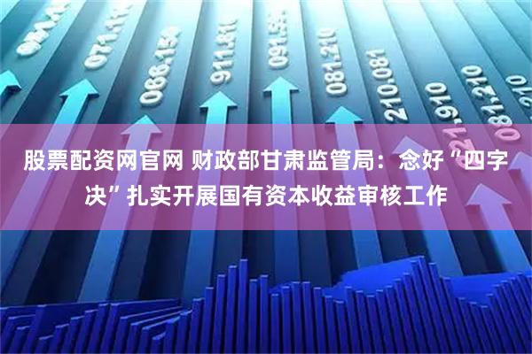 股票配资网官网 财政部甘肃监管局：念好“四字决”扎实开展国有资本收益审核工作