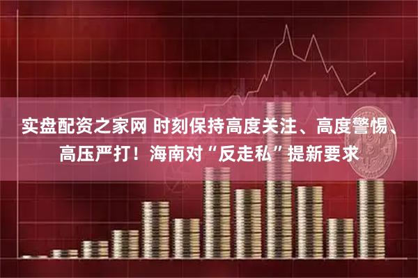 实盘配资之家网 时刻保持高度关注、高度警惕、高压严打！海南对“反走私”提新要求