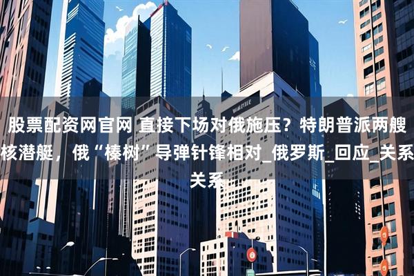 股票配资网官网 直接下场对俄施压？特朗普派两艘核潜艇，俄“榛树”导弹针锋相对_俄罗斯_回应_关系