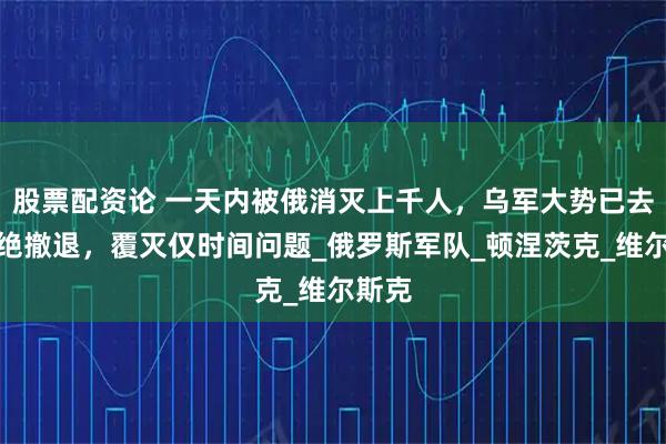 股票配资论 一天内被俄消灭上千人，乌军大势已去但拒绝撤退，覆灭仅时间问题_俄罗斯军队_顿涅茨克_维尔斯克