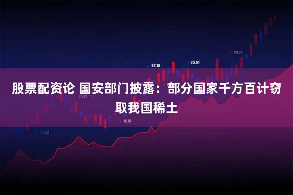 股票配资论 国安部门披露：部分国家千方百计窃取我国稀土