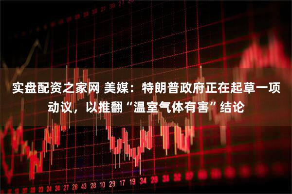 实盘配资之家网 美媒：特朗普政府正在起草一项动议，以推翻“温室气体有害”结论