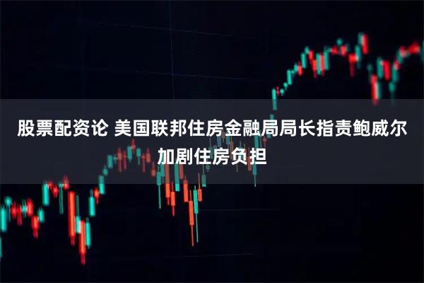 股票配资论 美国联邦住房金融局局长指责鲍威尔加剧住房负担