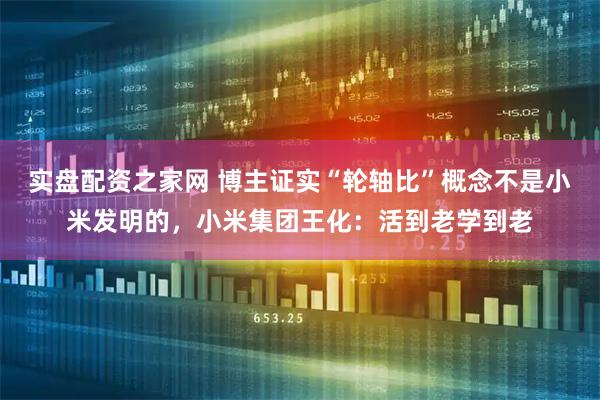 实盘配资之家网 博主证实“轮轴比”概念不是小米发明的，小米集团王化：活到老学到老