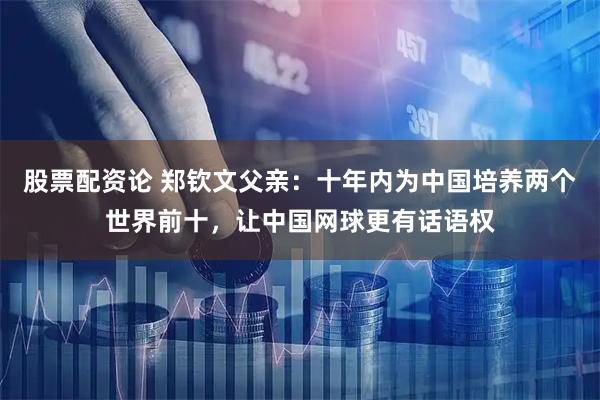股票配资论 郑钦文父亲：十年内为中国培养两个世界前十，让中国网球更有话语权