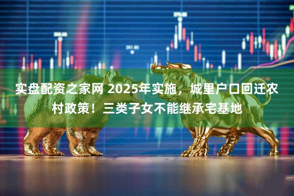 实盘配资之家网 2025年实施，城里户口回迁农村政策！三类子女不能继承宅基地