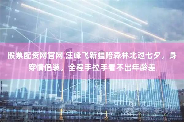股票配资网官网 汪峰飞新疆陪森林北过七夕，身穿情侣装，全程手拉手看不出年龄差