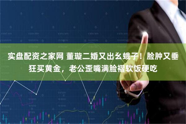 实盘配资之家网 董璇二婚又出幺蛾子！脸肿又垂狂买黄金，老公歪嘴满脸褶软饭硬吃