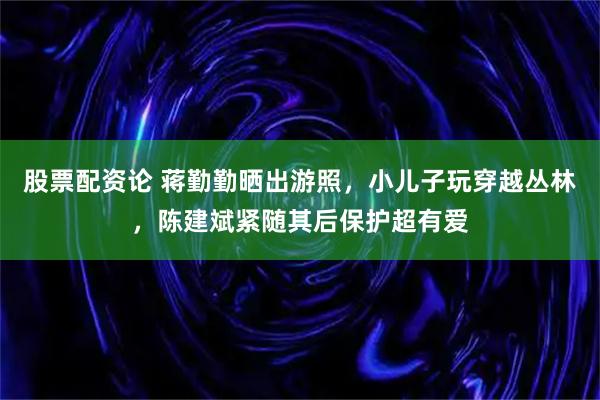 股票配资论 蒋勤勤晒出游照，小儿子玩穿越丛林，陈建斌紧随其后保护超有爱