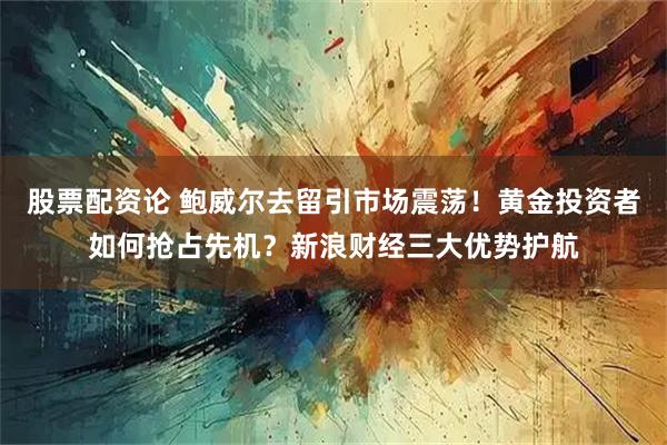 股票配资论 鲍威尔去留引市场震荡！黄金投资者如何抢占先机？新浪财经三大优势护航