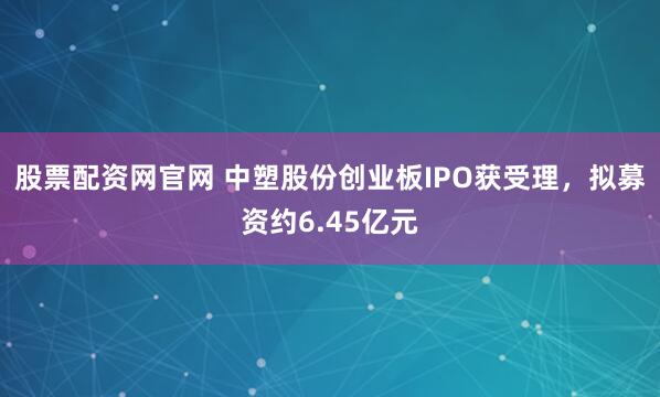 股票配资网官网 中塑股份创业板IPO获受理，拟募资约6.45亿元