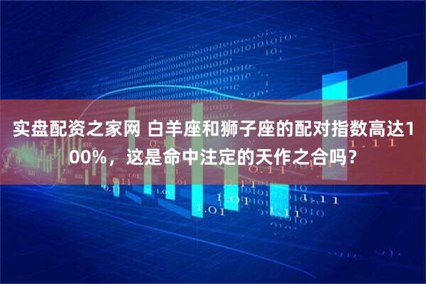 实盘配资之家网 白羊座和狮子座的配对指数高达100%，这是命中注定的天作之合吗？