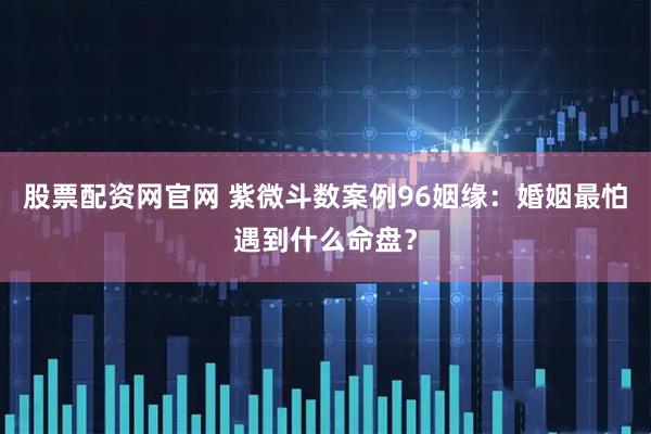 股票配资网官网 紫微斗数案例96姻缘：婚姻最怕遇到什么命盘？