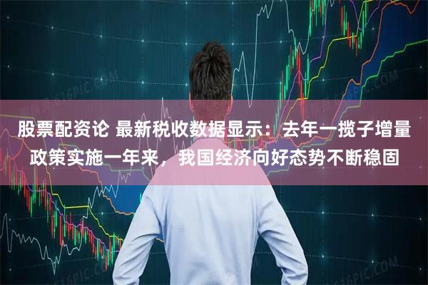 股票配资论 最新税收数据显示:去年一揽子增量政策实施一年来,我国经济向好态势不断稳固