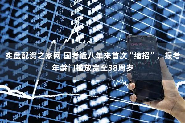 实盘配资之家网 国考近八年来首次“缩招”，报考年龄门槛放宽至38周岁