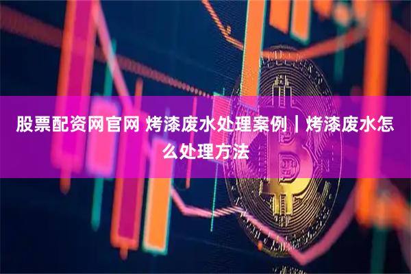 股票配资网官网 烤漆废水处理案例｜烤漆废水怎么处理方法