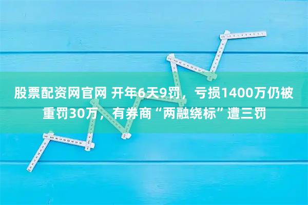 股票配资网官网 开年6天9罚，亏损1400万仍被重罚30万，有券商“两融绕标”遭三罚