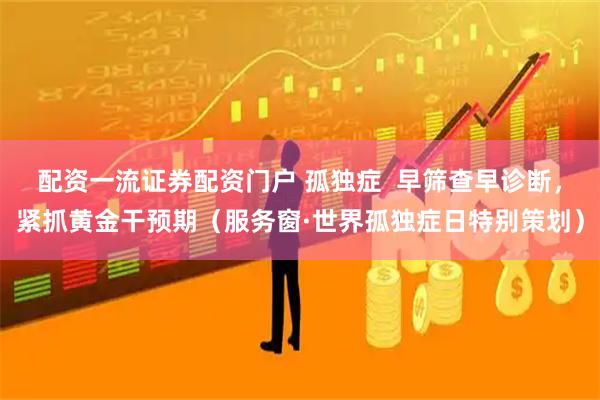 配资一流证券配资门户 孤独症  早筛查早诊断，紧抓黄金干预期（服务窗·世界孤独症日特别策划）