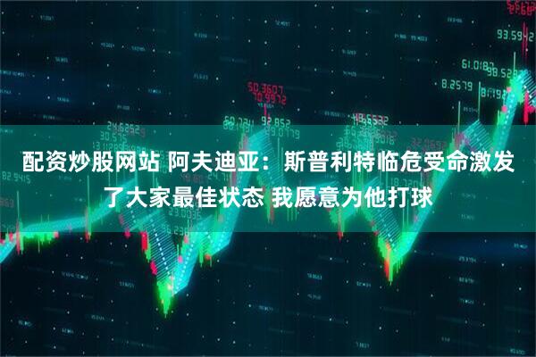 配资炒股网站 阿夫迪亚：斯普利特临危受命激发了大家最佳状态 我愿意为他打球