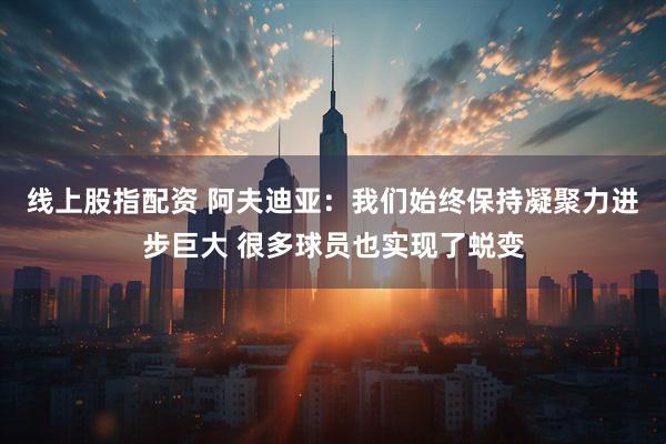 线上股指配资 阿夫迪亚：我们始终保持凝聚力进步巨大 很多球员也实现了蜕变