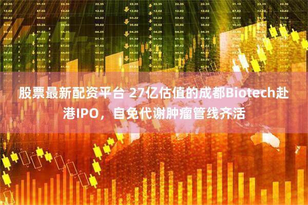 股票最新配资平台 27亿估值的成都Biotech赴港IPO，自免代谢肿瘤管线齐活
