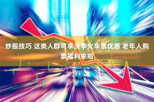 炒股技巧 这类人群可享淡季火车票优惠 老年人购票福利来啦