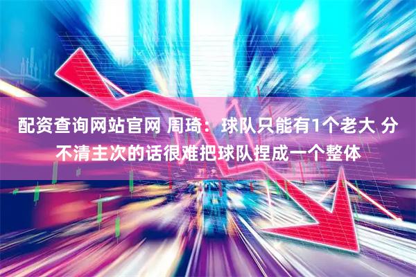 配资查询网站官网 周琦：球队只能有1个老大 分不清主次的话很难把球队捏成一个整体