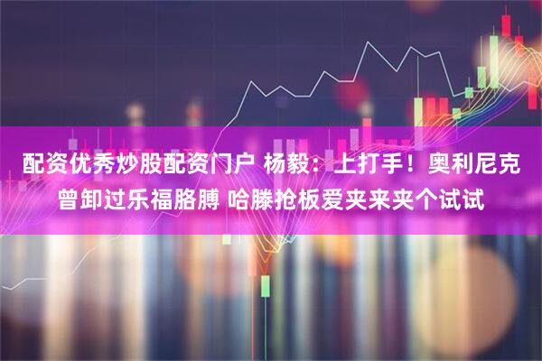 配资优秀炒股配资门户 杨毅：上打手！奥利尼克曾卸过乐福胳膊 哈滕抢板爱夹来夹个试试