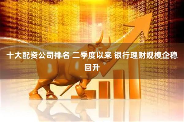 十大配资公司排名 二季度以来 银行理财规模企稳回升
