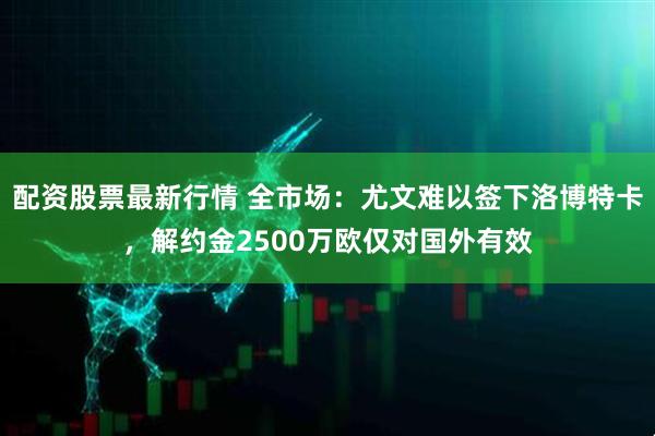 配资股票最新行情 全市场：尤文难以签下洛博特卡，解约金2500万欧仅对国外有效