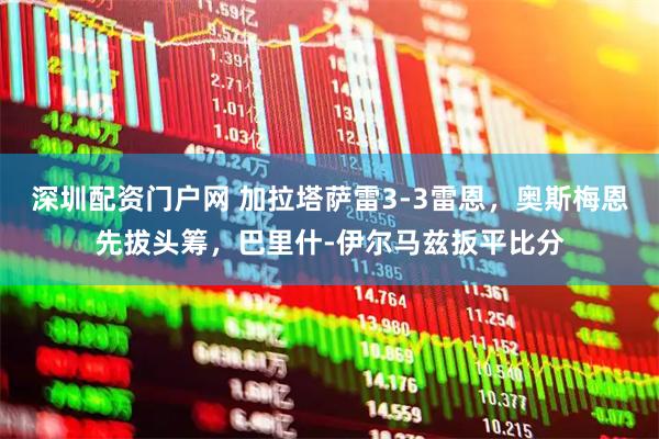 深圳配资门户网 加拉塔萨雷3-3雷恩,奥斯梅恩先拔头筹,巴里什-伊尔马兹扳平比分