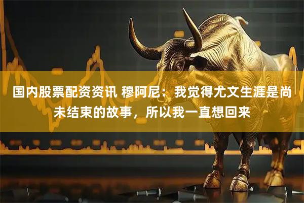 国内股票配资资讯 穆阿尼：我觉得尤文生涯是尚未结束的故事，所以我一直想回来