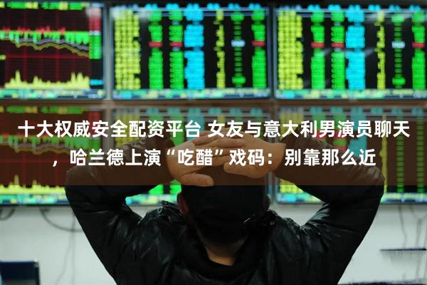 十大权威安全配资平台 女友与意大利男演员聊天，哈兰德上演“吃醋”戏码：别靠那么近