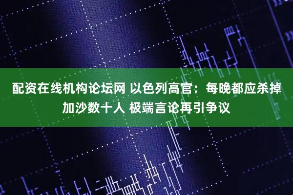 配资在线机构论坛网 以色列高官：每晚都应杀掉加沙数十人 极端言论再引争议