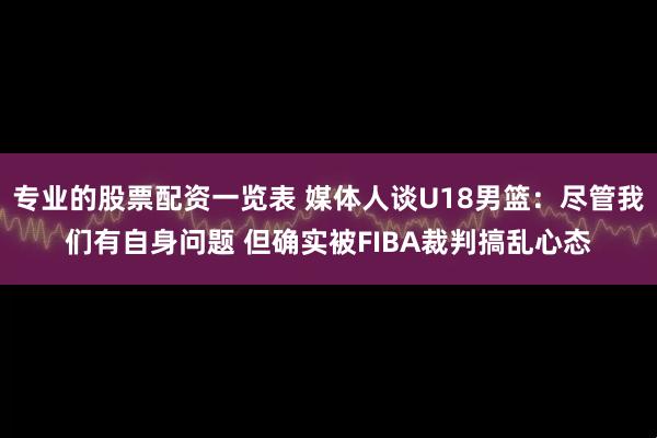专业的股票配资一览表 媒体人谈U18男篮：尽管我们有自身问题 但确实被FIBA裁判搞乱心态