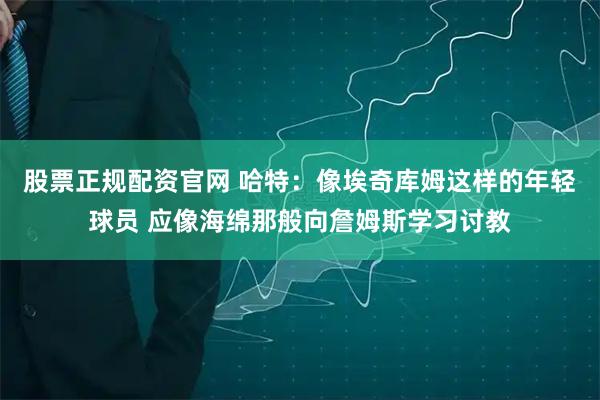 股票正规配资官网 哈特：像埃奇库姆这样的年轻球员 应像海绵那般向詹姆斯学习讨教