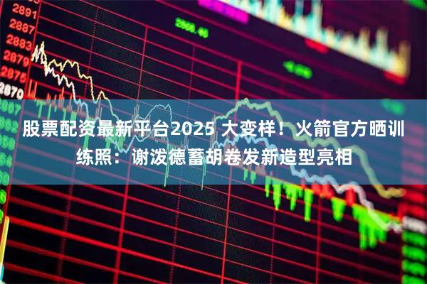 股票配资最新平台2025 大变样！火箭官方晒训练照：谢泼德蓄胡卷发新造型亮相