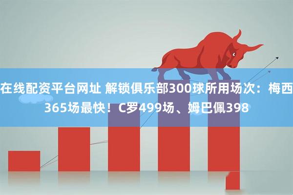 在线配资平台网址 解锁俱乐部300球所用场次：梅西365场最快！C罗499场、姆巴佩398
