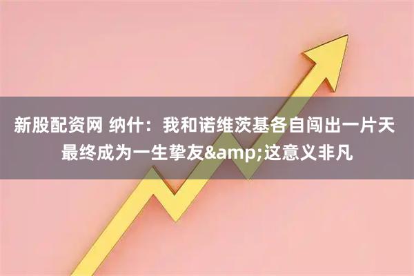 新股配资网 纳什：我和诺维茨基各自闯出一片天 最终成为一生挚友&这意义非凡